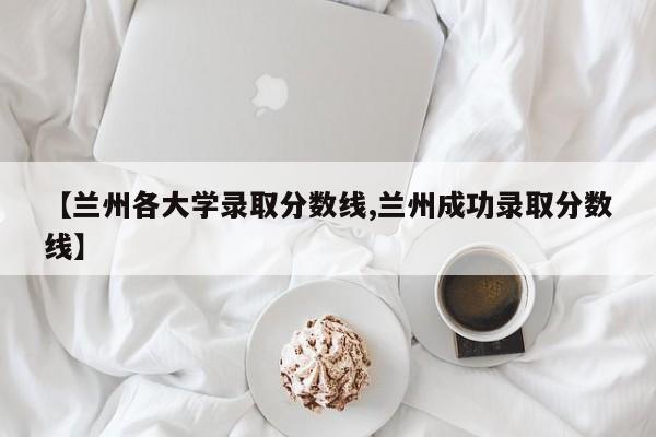 【兰州各大学录取分数线,兰州成功录取分数线】