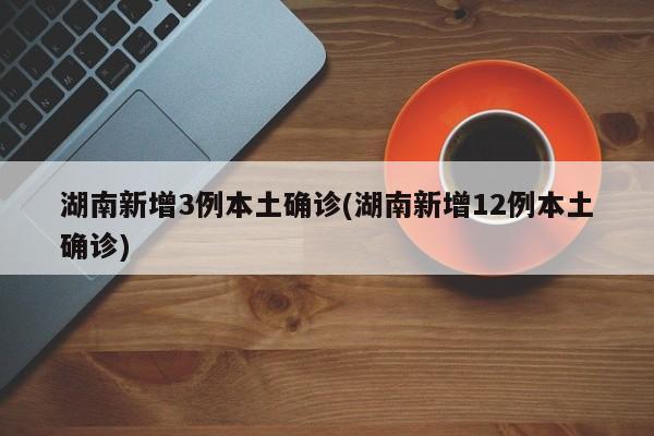 湖南新增3例本土确诊(湖南新增12例本土确诊)