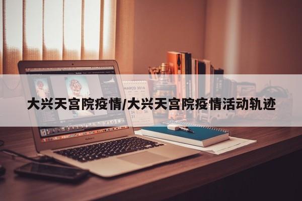 大兴天宫院疫情/大兴天宫院疫情活动轨迹