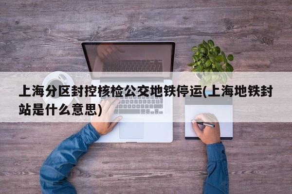 上海分区封控核检公交地铁停运(上海地铁封站是什么意思)
