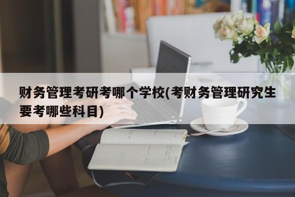 财务管理考研考哪个学校(考财务管理研究生要考哪些科目)