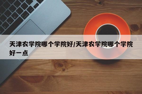天津农学院哪个学院好/天津农学院哪个学院好一点
