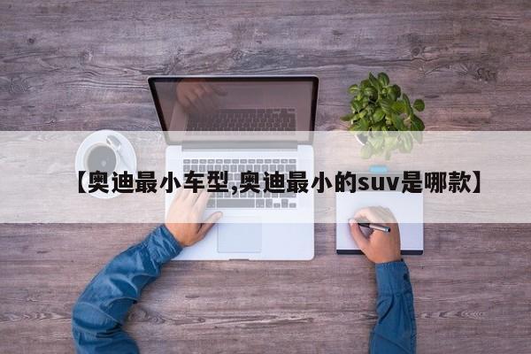 【奥迪最小车型,奥迪最小的suv是哪款】