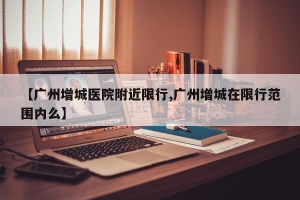 【广州增城医院附近限行,广州增城在限行范围内么】