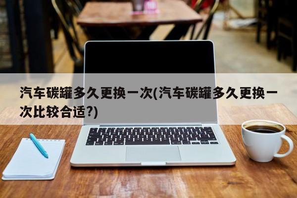 汽车碳罐多久更换一次(汽车碳罐多久更换一次比较合适?)
