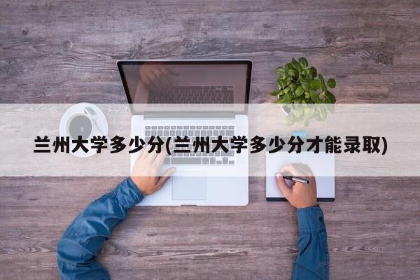 兰州大学多少分(兰州大学多少分才能录取)