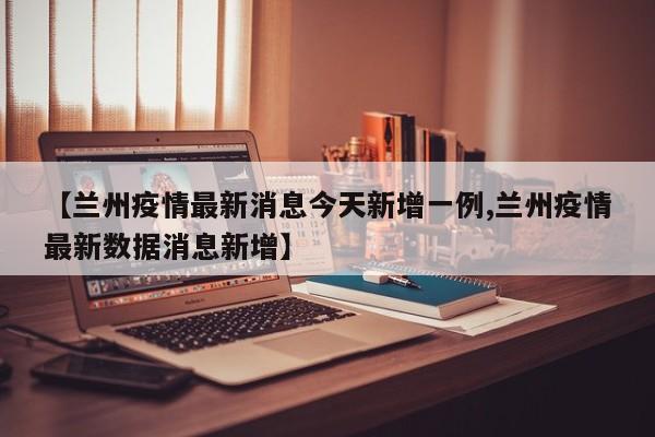 【兰州疫情最新消息今天新增一例,兰州疫情最新数据消息新增】