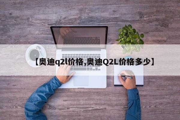 【奥迪q2l价格,奥迪Q2L价格多少】
