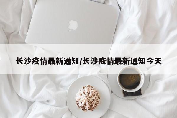 长沙疫情最新通知/长沙疫情最新通知今天