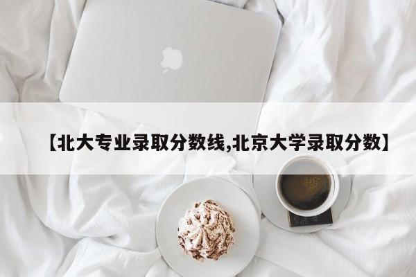 【北大专业录取分数线,北京大学录取分数】
