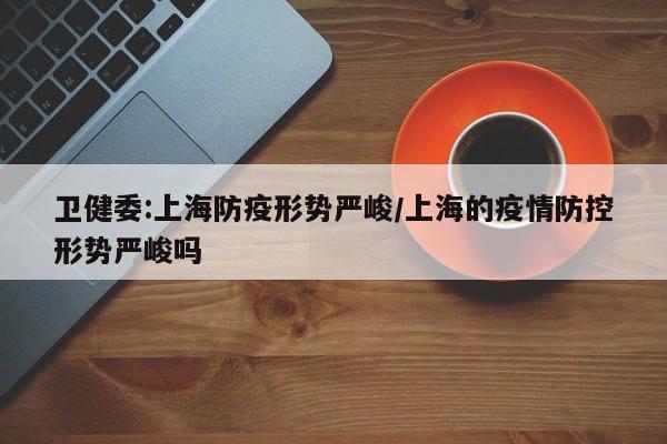 卫健委:上海防疫形势严峻/上海的疫情防控形势严峻吗