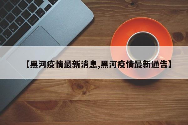 【黑河疫情最新消息,黑河疫情最新通告】