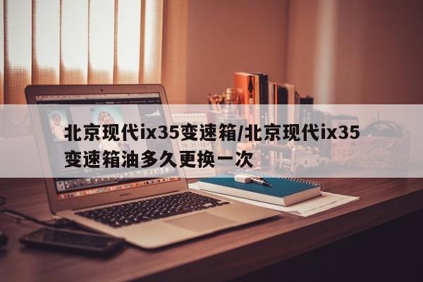 北京现代ix35变速箱/北京现代ix35变速箱油多久更换一次