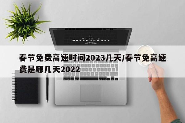 春节免费高速时间2023几天/春节免高速费是哪几天2022
