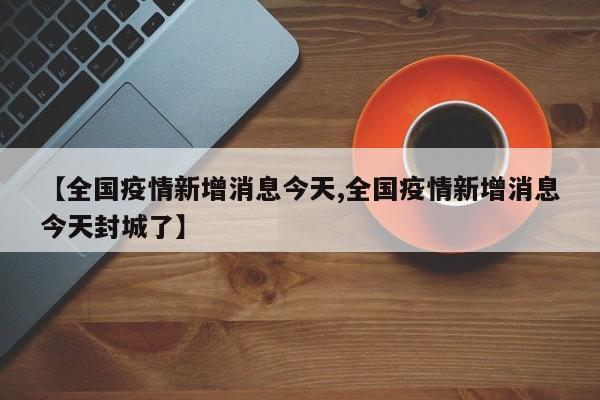 【全国疫情新增消息今天,全国疫情新增消息今天封城了】