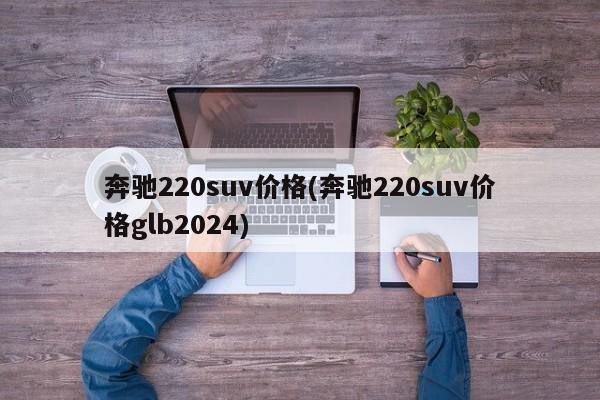 奔驰220suv价格(奔驰220suv价格glb2024)