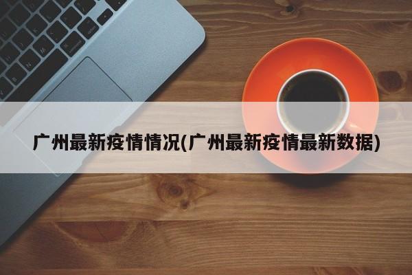 广州最新疫情情况(广州最新疫情最新数据)