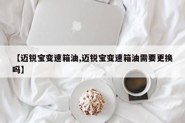 【迈锐宝变速箱油,迈锐宝变速箱油需要更换吗】