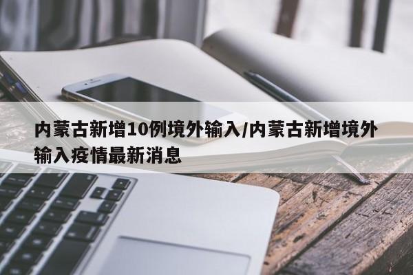 内蒙古新增10例境外输入/内蒙古新增境外输入疫情最新消息
