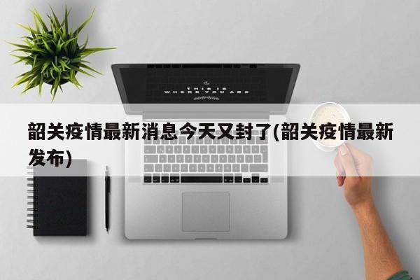 韶关疫情最新消息今天又封了(韶关疫情最新发布)