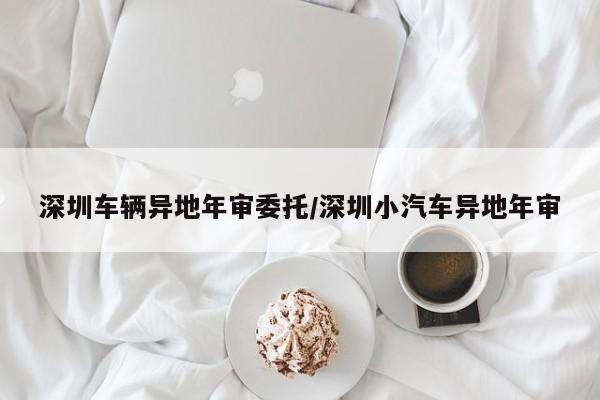 深圳车辆异地年审委托/深圳小汽车异地年审
