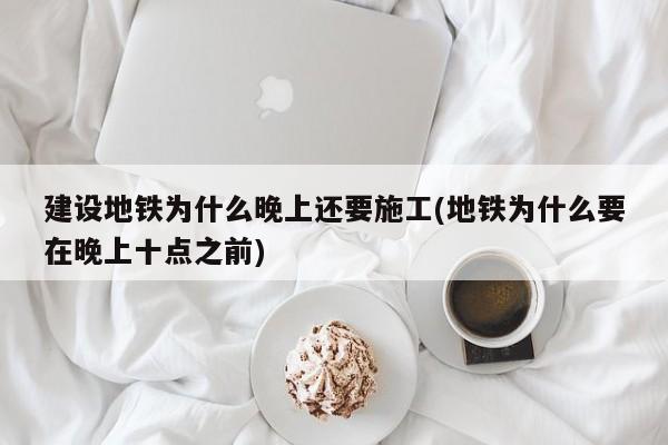 建设地铁为什么晚上还要施工(地铁为什么要在晚上十点之前)