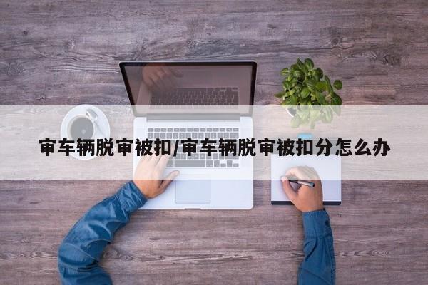审车辆脱审被扣/审车辆脱审被扣分怎么办
