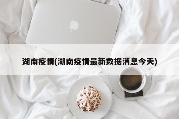 湖南疫情(湖南疫情最新数据消息今天)