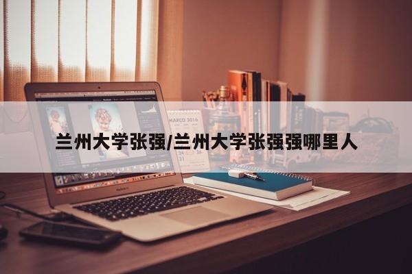 兰州大学张强/兰州大学张强强哪里人