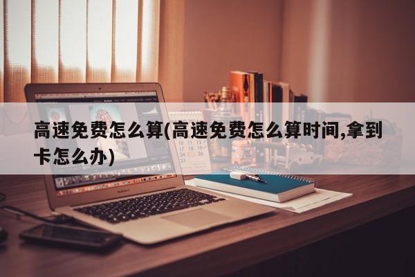 高速免费怎么算(高速免费怎么算时间,拿到卡怎么办)