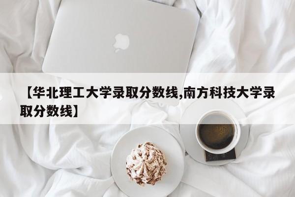 【华北理工大学录取分数线,南方科技大学录取分数线】